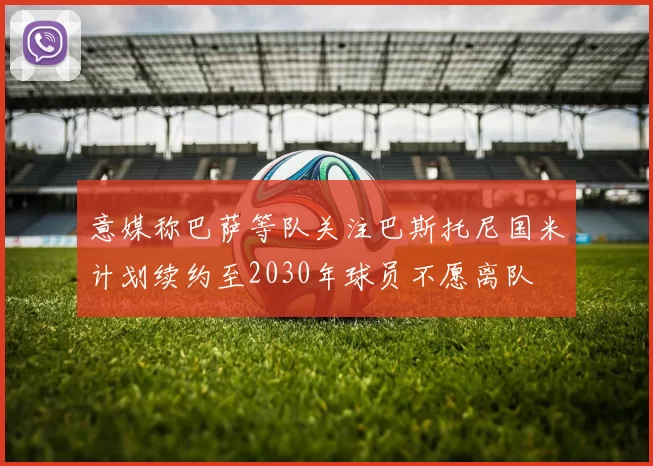 意媒称巴萨等队关注巴斯托尼国米计划续约至2030年球员不愿离队