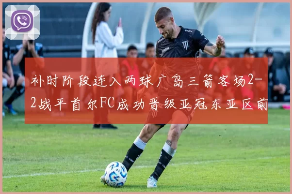 补时阶段连入两球广岛三箭客场2-2战平首尔FC成功晋级亚冠东亚区前四