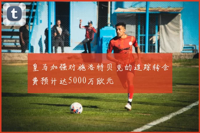 皇马加强对施洛特贝克的追踪转会费预计达5000万欧元