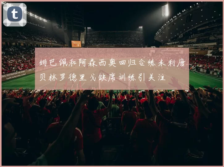 姆巴佩和阿森西奥回归合练米利唐贝林罗德里戈缺席训练引关注