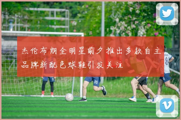 杰伦布朗全明星前夕推出多款自主品牌新配色球鞋引发关注