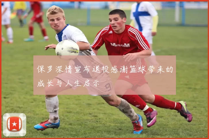 保罗深情宣布退役感谢篮球带来的成长与人生启示