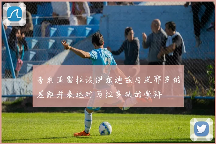 夸利亚雷拉谈伊尔迪兹与皮耶罗的差距并表达对马拉多纳的崇拜