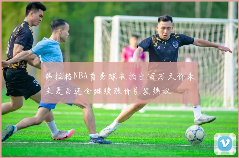 弗拉格NBA首秀球衣拍出百万天价未来是否还会继续涨价引发热议