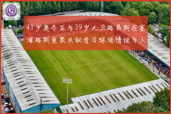 41岁奥乔亚与39岁大卫路易斯在塞浦路斯重聚共叙昔日球场情谊与人生故事
