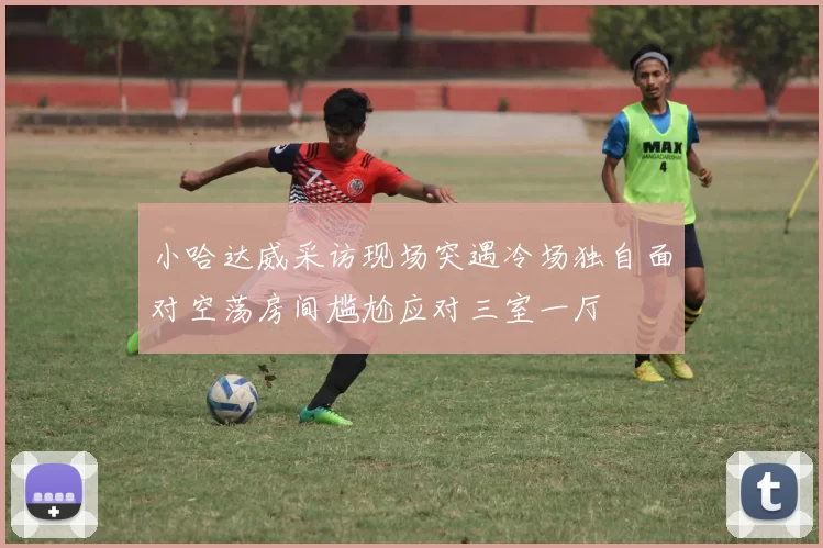 小哈达威采访现场突遇冷场独自面对空荡房间尴尬应对三室一厅