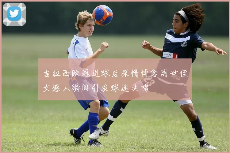 吉拉西欧冠进球后深情悼念离世侄女感人瞬间引发球迷共鸣