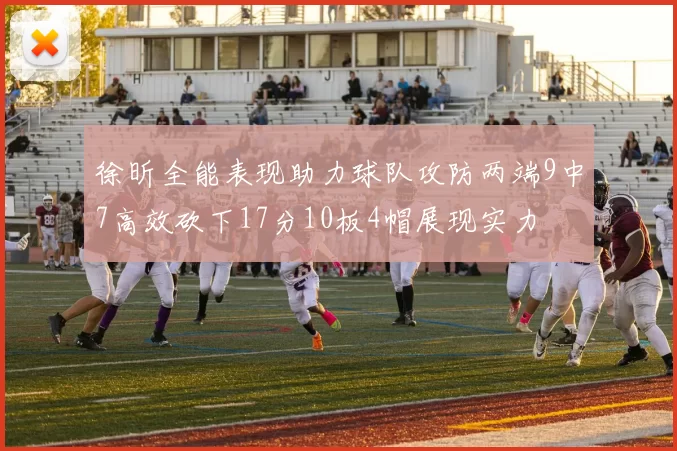 徐昕全能表现助力球队攻防两端9中7高效砍下17分10板4帽展现实力