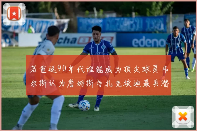 若重返90年代谁能成为顶尖球员韦尔斯认为詹姆斯与扎克埃迪最具潜力