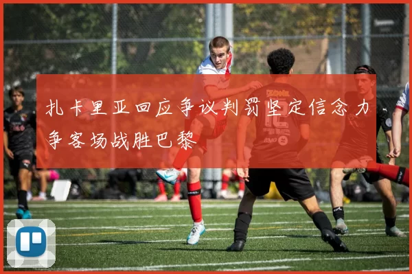扎卡里亚回应争议判罚坚定信念力争客场战胜巴黎