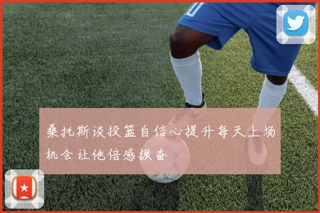 桑托斯谈投篮自信心提升每天上场机会让他倍感振奋