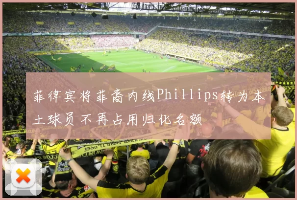 菲律宾将菲裔内线Phillips转为本土球员不再占用归化名额
