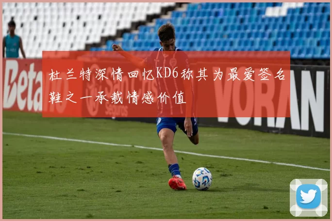 杜兰特深情回忆KD6称其为最爱签名鞋之一承载情感价值