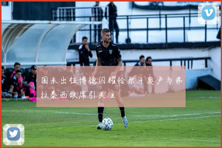 国米出征博德闪耀恰尔汗奥卢与弗拉泰西缺席引关注