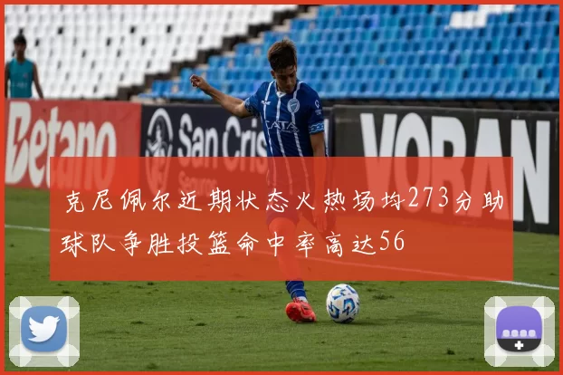 克尼佩尔近期状态火热场均273分助球队争胜投篮命中率高达56