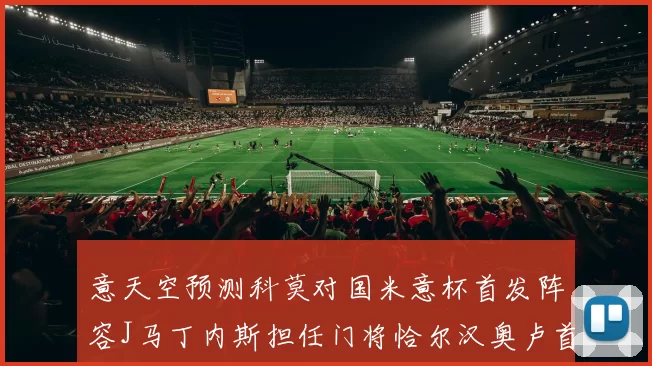 意天空预测科莫对国米意杯首发阵容J马丁内斯担任门将恰尔汉奥卢首发出战