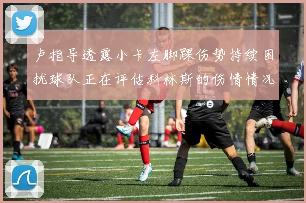 卢指导透露小卡左脚踝伤势持续困扰球队正在评估科林斯的伤情情况