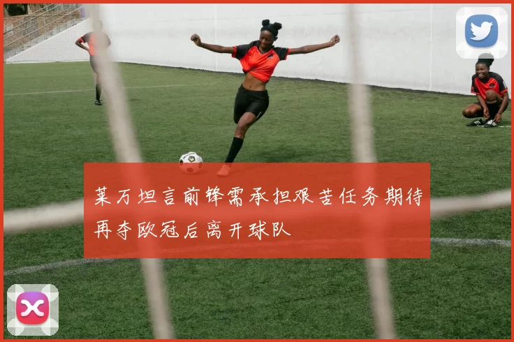 莱万坦言前锋需承担艰苦任务期待再夺欧冠后离开球队