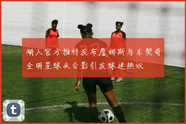 湖人官方推特发布詹姆斯与东契奇全明星球衣合影引发球迷热议