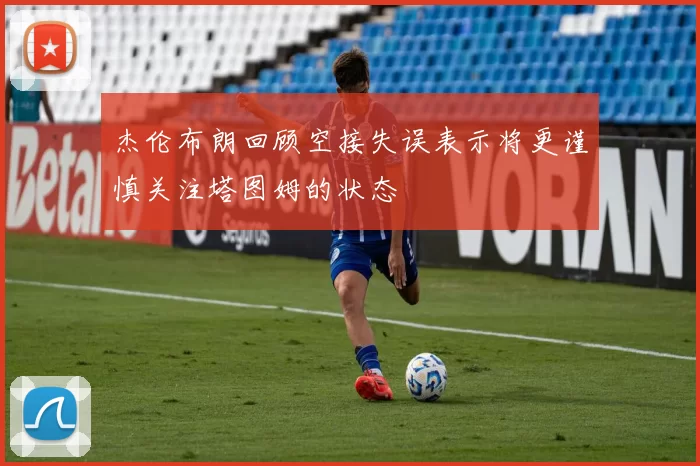 杰伦布朗回顾空接失误表示将更谨慎关注塔图姆的状态