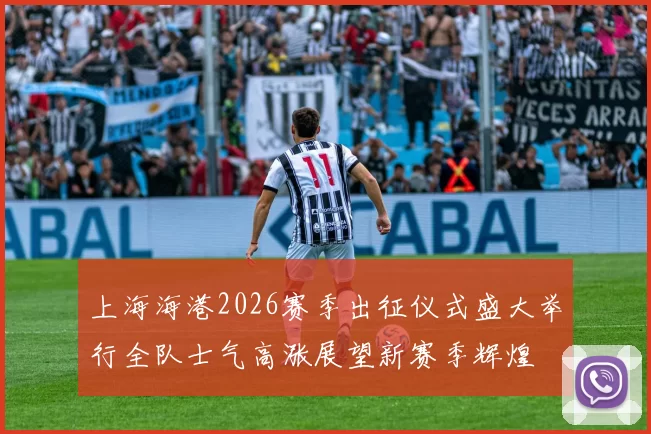 上海海港2026赛季出征仪式盛大举行全队士气高涨展望新赛季辉煌