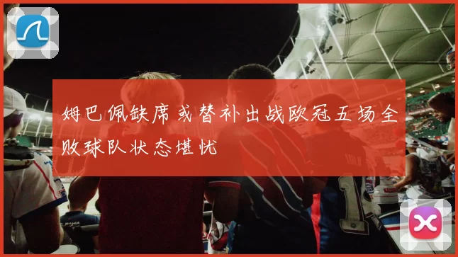 姆巴佩缺席或替补出战欧冠五场全败球队状态堪忧
