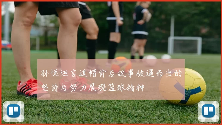 孙悦坦言追帽背后故事被逼而出的坚持与努力展现篮球精神
